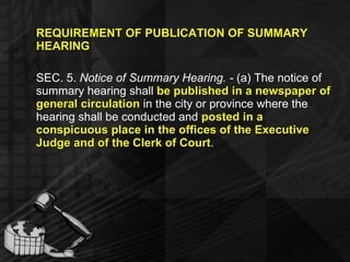 REQUIREMENT OF PUBLICATION OF SUMMARY HEARING SEC. 5.  Notice of Summary Hearing. -  (a) The notice of summary hearing shall  be published in a newspaper of general circulation  in the city or province where the hearing shall be conducted and  posted in a conspicuous place in the offices of the Executive Judge and of the Clerk of Court .  