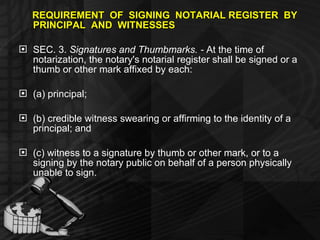 REQUIREMENT  OF  SIGNING  NOTARIAL REGISTER  BY  PRINCIPAL  AND  WITNESSES SEC. 3.  Signatures and Thumbmarks. -  At the time of notarization, the notary's notarial register shall be signed or a thumb or other mark affixed by each: (a) principal; (b) credible witness swearing or affirming to the identity of a principal; and (c) witness to a signature by thumb or other mark, or to a signing by the notary public on behalf of a person physically unable to sign. 