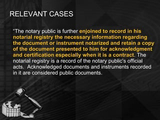 RELEVANT CASES “ The notary public is further  enjoined to record in his notarial registry the necessary information regarding the document or instrument notarized and retain a copy of the document presented to him for acknowledgment and certification especially when it is a contract . The notarial registry is a record of the notary public's official acts.  Acknowledged documents and instruments recorded in it are considered public documents.  