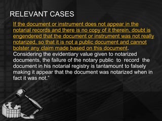RELEVANT CASES If the document or instrument does not appear in the notarial records and there is no copy of it therein, doubt is engendered that the document or instrument was not really notarized, so that it is not a public document and cannot bolster any claim made based on this document .  Considering the evidentiary value given to notarized documents, the failure of the notary public  to  record  the  document in his notarial registry is tantamount to falsely making it appear that the document was notarized when in fact it was not.” 
