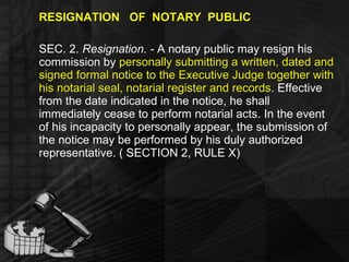 RESIGNATION  OF  NOTARY  PUBLIC SEC. 2.  Resignation. -  A notary public may resign his commission by  personally submitting a written, dated and signed formal notice to the Executive Judge together with his notarial seal, notarial register and records . Effective from the date indicated in the notice, he shall immediately cease to perform notarial acts. In the event of his incapacity to personally appear, the submission of the notice may be performed by his duly authorized representative. ( SECTION 2, RULE X) 
