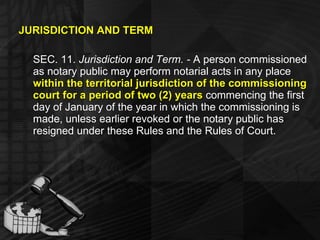 JURISDICTION AND TERM SEC. 11.  Jurisdiction and Term. -  A person commissioned as notary public may perform notarial acts in any place  within the territorial jurisdiction of the commissioning court for a period of two (2) years  commencing the first day of January of the year in which the commissioning is made, unless earlier revoked or the notary public has resigned under these Rules and the Rules of Court. 