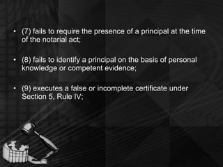 (7) fails to require the presence of a principal at the time of the notarial act; (8) fails to identify a principal on the basis of personal knowledge or competent evidence; (9) executes a false or incomplete certificate under Section 5, Rule IV; 