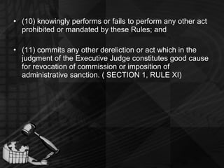 (10) knowingly performs or fails to perform any other act prohibited or mandated by these Rules; and (11) commits any other dereliction or act which in the judgment of the Executive Judge constitutes good cause for revocation of commission or imposition of administrative sanction. ( SECTION 1, RULE XI) 