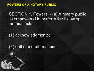 POWERS OF A NOTARY PUBLIC SECTION 1. Powers. - (a) A notary public is empowered to perform the following notarial acts: (1) acknowledgments; (2) oaths and affirmations; 