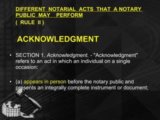 DIFFERENT  NOTARIAL  ACTS  THAT  A NOTARY  PUBLIC  MAY  PERFORM   (  RULE  II ) ACKNOWLEDGMENT SECTION 1.  Acknowledgment. -  "Acknowledgment" refers to an act in which an individual on a single occasion: (a)  appears in person  before the notary public and presents an integrally complete instrument or document; 