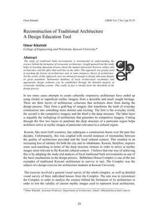 Omar Khattab                                                                  GBER Vol. 2 No 2 pp 29-39



Reconstruction of Traditional Architecture
A Design Education Tool
Omar Khattab
College of Engineering and Petroleum, Kuwait University*

Abstract
 The study of traditional built environments is instrumental in understanding the
essence behind the formation of vernacular architecture. Insight gained from this study
helps in learning important lessons about the mutual interaction between culture and
architecture, and the effect that each has on the other. This approach was greatly used
in teaching the history of architecture and, in some instances, theory of architecture.
Yet the results of this approach were not advanced enough in design education despite
its great potentials. Substantial database of local architectural vocabulary and
appropriate design solutions can be established through the detailed analysis of
vernacular building systems. This could, in fact it should, form the threshold of the
design process.

In too many cases attempts to create culturally responsive architecture have ended up
using clichés or superficial mythic imagery from a desirable and much sought heritage.
There are three layers of architecture conscious that architects draw from during the
design process. They form a grab-bag of imagery that transforms the trash of everyday
construction into something more distinct and exciting. The first is the everyday world,
the second is the compulsive imagery and the third is the deep structure. The latter layer
is arguably the wellspring of architecture that generates its compulsive imagery. Cutting
through the first two layers to penetrate the deep structure of a particular region helps
architects arrive at mythic images of particular relevance to a cultural region.

 Kuwait, like most Gulf countries, has undergone a construction boom over the past few
decades. Unfortunately, this was coupled with several instances of mismatches between
the quality of architecture provided and the local cultural context. This resulted in an
increasing loss of identity for both the city and its inhabitants. Kuwait, therefore, requires
some soul-searching in terms of the deep structure stratum in order to arrive at mythic
images more relevant to the Kuwaiti cultural context. I believe that one way of achieving
this is by adopting the study and analysis of local traditional built environments as one of
the basic mechanisms in the design process. Behbehani House Complex is one of the last
examples of traditional Kuwaiti architecture to survive in tact. The Complex was the
subject of a design exercise for architecture students at Kuwait University.

 The exercise involved a general visual survey of the whole complex, as well as detailed
visual survey of three individual houses from the Complex. The aim was to reconstruct
the Complex in order to analyze the essence behind the formation of its architecture in
order to test the validity of current mythic images used to represent local architecture,
_________________________________________________________________
* Omar Khattab. Assistant Professor, Department of Architecture. Email: okhattabckucoi.kuniv.edu.kw




                                                    29
 