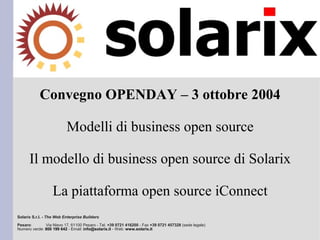 Convegno OPENDAY – 3 ottobre 2004

                          Modelli di business open source

      Il modello di business open source di Solarix

                   La piattaforma open source iConnect
Solarix S.r.l. - The Web Enterprise Builders
Pesaro:       Via Nievo 17, 61100 Pesaro - Tel. +39 0721 416200 - Fax +39 0721 457328 (sede legale)
Numero verde: 800 199 642 - Email: info@solarix.it - Web: www.solarix.it
 