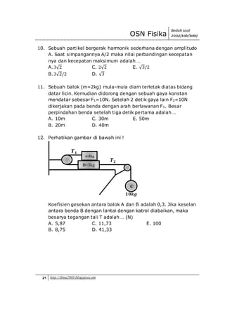 OSN Fisika
Bedah soal
2004(kab/kota)
21 http://ibnu2003.blogspot.com
10. Sebuah partikel bergerak harmonik sederhana dengan amplitudo
A. Saat simpangannya A/2 maka nilai perbandingan kecepatan
nya dan kecepatan maksimum adalah …
A.3√2 C. 2√2 E. √3/2
B.3√2/2 D. √3
11. Sebuah balok (m=2kg) mula-mula diam terletak diatas bidang
datar licin. Kemudian didorong dengan sebuah gaya konstan
mendatar sebesar F1=10N. Setelah 2 detik gaya lain F2=10N
dikerjakan pada benda dengan arah berlawanan F1. Besar
perpindahan benda setelah tiga detik pertama adalah …
A. 10m C. 30m E. 50m
B. 20m D. 40m
12. Perhatikan gambar di bawah ini !
Koefisien gesekan antara balok A dan B adalah 0,3. Jika keselan
antara benda B dengan lantai dengan katrol diabaikan, maka
besarya tegangan tali T adalah … (N)
A. 5,87 C. 11,73 E. 100
B. 8,75 D. 41,33
B=3kg
A=2kg
C
𝟏𝟎𝒌𝒈
𝑻 𝟐
𝑻 𝟏
 