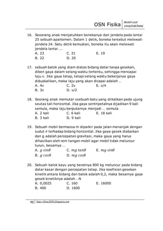 OSN Fisika
Bedah soal
2004(kab/kota)
23 http://ibnu2003.blogspot.com
16. Seoarang anak menjatuhkan bonekanya dari jendela pada lantai
25 sebuah apartemen. Dalam 1 detik, boneka tersebut melewati
jendela 24. Satu detik kemudian, boneka itu akan melewati
jendela lantai ….
A. 23 C. 21 E. 19
B. 22 D. 20
17. sebuah balok yang diam diatas bidang datar tanpa gesekan,
diberi gaya dalam selang waktu tertentu, sehingga mencapai
laju v. Jika gaya tetap, tetapi selang waktu bekerjanya gaya
diduakalikan, maka laju yang akan dicapai adalah …
A. 4v C. 2v E. v/4
B. 3v D. v/2
18. Seorang anak memutar ssebuah batu yang diikatkan pada ujung
seutas tali horizontal. Jika gaya sentripetalnya dijadikan 9 kali
semula, maka laju berputarnya menjadi … semula
A. 2 kali C. 6 kali E. 18 kali
B. 3 kali D. 9 kali
19. Sebuah mobil bermassa m diparkir pada jalan menanjak dengan
sudut 𝜃 terhadap bidang horizontal. Jika gaya gesek diabaikan
dan g adalah percepatan gravitasi, maka gaya yang harus
dihasilkan oleh rem tangan mobil agar mobil tidak meluncur
turun, besarnya …
A. 𝑔 𝑠𝑖𝑛𝜃 C. 𝑚𝑔 𝑡𝑎𝑛𝜃 E. 𝑚𝑔 𝑠𝑖𝑛𝜃
B. 𝑔 𝑐𝑜𝑠𝜃 D. 𝑚𝑔 𝑐𝑜𝑠𝜃
20. Sebuah balok kayu yang beratnya 800 kg meluncur pada bidang
datar kasar dengan percepatan tetap. Jika koefisien gesekan
kinetik antara bidang dan balok adalah 0,2, maka besarnya gaya
gesek kinetiknya adalah …N
A. 0,0025 C. 160 E. 16000
B. 400 D. 1600
 