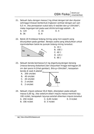 OSN Fisika
Bedah soal
2004(kab/kota)
24 http://ibnu2003.blogspot.com
21. Sebuah batu dengan massa 2 kg diikat dengan tali dan diputar
sehingga lintasan berbentuk lingkaran vertikal dengan jari-jari
0,5 m. Jika percepatan sudut batu 6 rad/det dan g=10m/det2,
maka tegangan tali pada saat dititik tertinggi adalah … N
A. 124 C. 16 E. 4
B. 36 D. 8
22. Balok 20 N didasar bidang miring yang licin seperti yang
ditunjukkan pada gambar. Berapa usaha yang dibutuhkan untuk
memindahkan balok ke puncak bidang miring tersebut.
A. 10 J
B. 100 J
C. 60 J
D. 125 J
E. 80 J
23. Sebuah benda bermassa 0,5 kg digantung dengan benang
(massa benang diabaikan) dan diayunkan hingga ketinggian 20
cm dari posisi A (lihat gambar). Bila g=10m/det2, kecepatan
benda di saat A adalah …
A. 200 cm/det
B. 40 cm/det
C. 20 cm/det
D. 2 cm/det
E. 2 cm/det
24. Sebuah impuls sebesar 30,0 Ndet, dikerjakan pada sebuah
massa 5,00 kg. Jika sebelum diberi impuls massa memiliki laju
100 m/det, berapakah lajunya setelah diberikan impuls tersebut
A. 250 m/det C. 6,00 m/det E. 0 m/det
B. 106 m/det D. 5 m/det
3m
4m
A
B
20cm
 
