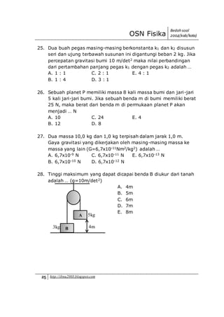 OSN Fisika
Bedah soal
2004(kab/kota)
25 http://ibnu2003.blogspot.com
25. Dua buah pegas masing-masing berkonstanta k1 dan k2 disusun
seri dan ujung terbawah susunan ini digantungi beban 2 kg. Jika
percepatan gravitasi bumi 10 m/det2 maka nilai perbandingan
dari pertambahan panjang pegas k1 dengan pegas k2 adalah …
A. 1 : 1 C. 2 : 1 E. 4 : 1
B. 1 : 4 D. 3 : 1
26. Sebuah planet P memiliki massa 8 kali massa bumi dan jari-jari
5 kali jari-jari bumi. Jika sebuah benda m di bumi memiliki berat
25 N, maka berat dari benda m di permukaan planet P akan
menjadi … N
A. 10 C. 24 E. 4
B. 12 D. 8
27. Dua massa 10,0 kg dan 1,0 kg terpisah dalam jarak 1,0 m.
Gaya gravitasi yang dikerjakan oleh masing-masing massa ke
massa yang lain (G=6,7x10-11Nm2/kg2) adalah …
A. 6,7x10-9 N C. 6,7x10-11 N E. 6,7x10-13 N
B. 6,7x10-10 N D. 6,7x10-12 N
28. Tinggi maksimum yang dapat dicapai benda B diukur dari tanah
adalah … (g=10m/det2)
A. 4m
B. 5m
C. 6m
D. 7m
E. 8m
A
B3kg 4m
5kg
 