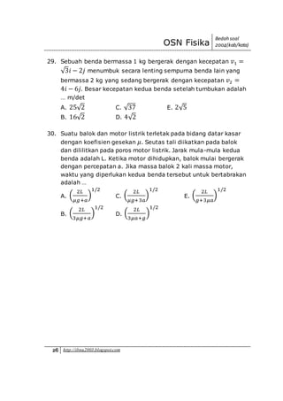 OSN Fisika
Bedah soal
2004(kab/kota)
26 http://ibnu2003.blogspot.com
29. Sebuah benda bermassa 1 kg bergerak dengan kecepatan 𝑣1 =
√3𝑖 − 2𝑗 menumbuk secara lenting sempurna benda lain yang
bermassa 2 kg yang sedang bergerak dengan kecepatan 𝑣2 =
4𝑖 − 6𝑗. Besar kecepatan kedua benda setelah tumbukan adalah
… m/det
A. 25√2 C. √37 E. 2√5
B. 16√2 D. 4√2
30. Suatu balok dan motor listrik terletak pada bidang datar kasar
dengan koefisien gesekan 𝜇. Seutas tali diikatkan pada balok
dan dililitkan pada poros motor listrik. Jarak mula-mula kedua
benda adalah L. Ketika motor dihidupkan, balok mulai bergerak
dengan percepatan a. Jika massa balok 2 kali massa motor,
waktu yang diperlukan kedua benda tersebut untuk bertabrakan
adalah …
A. (
2𝐿
𝜇𝑔+𝑎
)
1/2
C. (
2𝐿
𝜇𝑔+3𝑎
)
1/2
E. (
2𝐿
𝑔+3𝜇𝑎
)
1/2
B. (
2𝐿
3𝜇𝑔+𝑎
)
1/2
D. (
2𝐿
3𝜇𝑎+𝑔
)
1/2
 