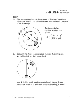 OSN Fisika
Bedah soal
2004(kab/kota)
27 http://ibnu2003.blogspot.com
ESSAY
1. Dua planet massanya masing-masing M dan m terpisah pada
jarak d satu sama lain, berputar dalam orbit lingkaran terhadap
pusat massanya.
Tunjukkan bahwa
periode revolusi tiap
planet.
𝑇 = (
4𝜋2
𝑑3
𝐺(𝑀 + 𝑚)
)
1/2
2. Sebuah balok kecil bergerak pada lintasan dalam lingkaran
vertikal berjari-jari R (lihat gambar)
saat di titik B, balok tepat meninggalkan lintasan. Berapa
kecepatan balok di A, nyatakan dengan variabel g, R dan 𝜃.
d
pm
M
m
r2
r1
R
A
B
𝜽
 