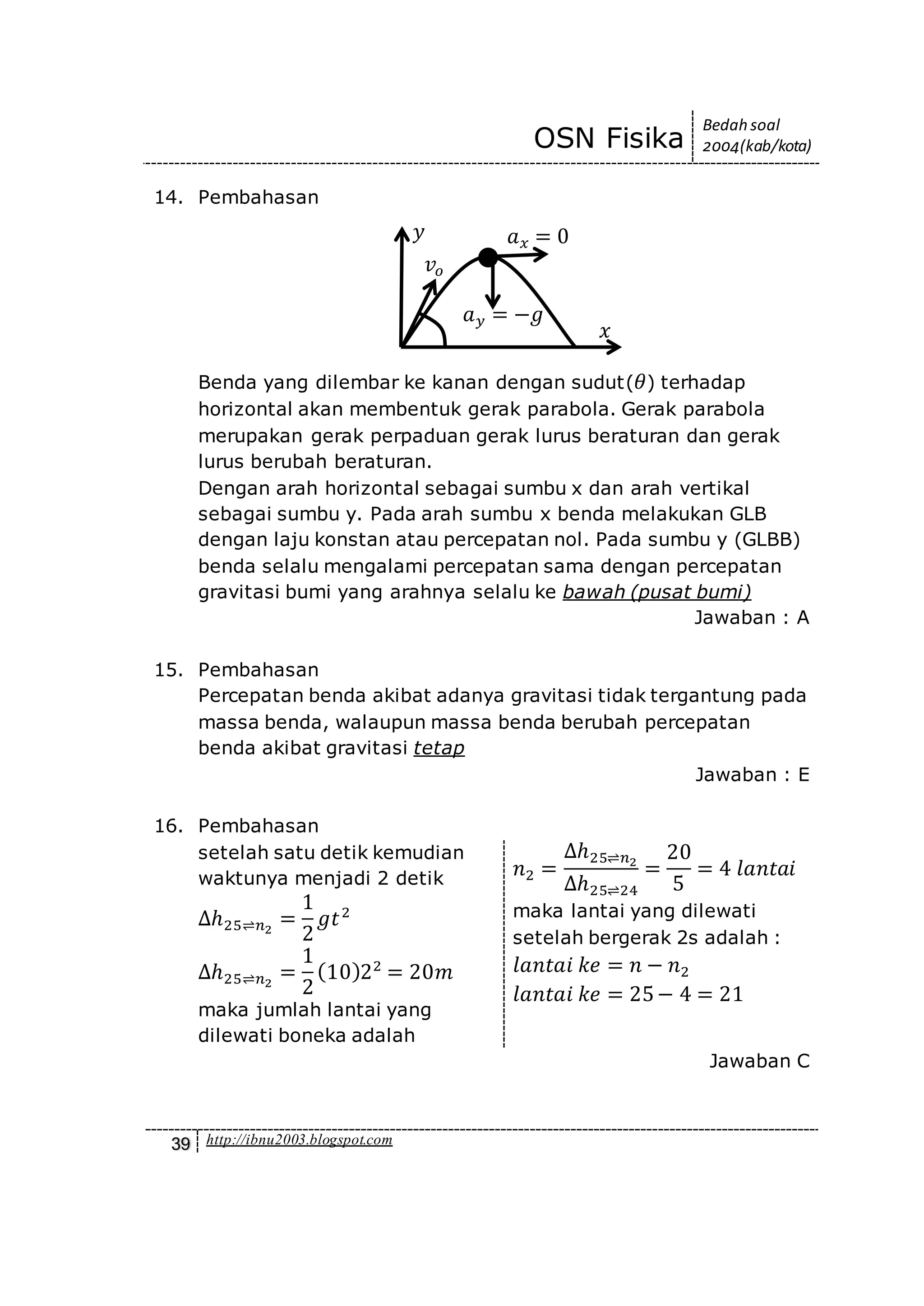 OSN Fisika
Bedah soal
2004(kab/kota)
39 http://ibnu2003.blogspot.com
14. Pembahasan
Benda yang dilembar ke kanan dengan sudut( 𝜃) terhadap
horizontal akan membentuk gerak parabola. Gerak parabola
merupakan gerak perpaduan gerak lurus beraturan dan gerak
lurus berubah beraturan.
Dengan arah horizontal sebagai sumbu x dan arah vertikal
sebagai sumbu y. Pada arah sumbu x benda melakukan GLB
dengan laju konstan atau percepatan nol. Pada sumbu y (GLBB)
benda selalu mengalami percepatan sama dengan percepatan
gravitasi bumi yang arahnya selalu ke bawah (pusat bumi)
Jawaban : A
15. Pembahasan
Percepatan benda akibat adanya gravitasi tidak tergantung pada
massa benda, walaupun massa benda berubah percepatan
benda akibat gravitasi tetap
Jawaban : E
16. Pembahasan
setelah satu detik kemudian
waktunya menjadi 2 detik
∆ℎ25⇌𝑛2
=
1
2
𝑔𝑡2
∆ℎ25⇌𝑛2
=
1
2
(10)22
= 20𝑚
maka jumlah lantai yang
dilewati boneka adalah
𝑛2 =
∆ℎ25⇌𝑛2
∆ℎ25⇌24
=
20
5
= 4 𝑙𝑎𝑛𝑡𝑎𝑖
maka lantai yang dilewati
setelah bergerak 2s adalah :
𝑙𝑎𝑛𝑡𝑎𝑖 𝑘𝑒 = 𝑛 − 𝑛2
𝑙𝑎𝑛𝑡𝑎𝑖 𝑘𝑒 = 25− 4 = 21
Jawaban C
𝑎 𝑦 = −𝑔
𝑎 𝑥 = 0
𝑣𝑜
𝑥
𝑦
 