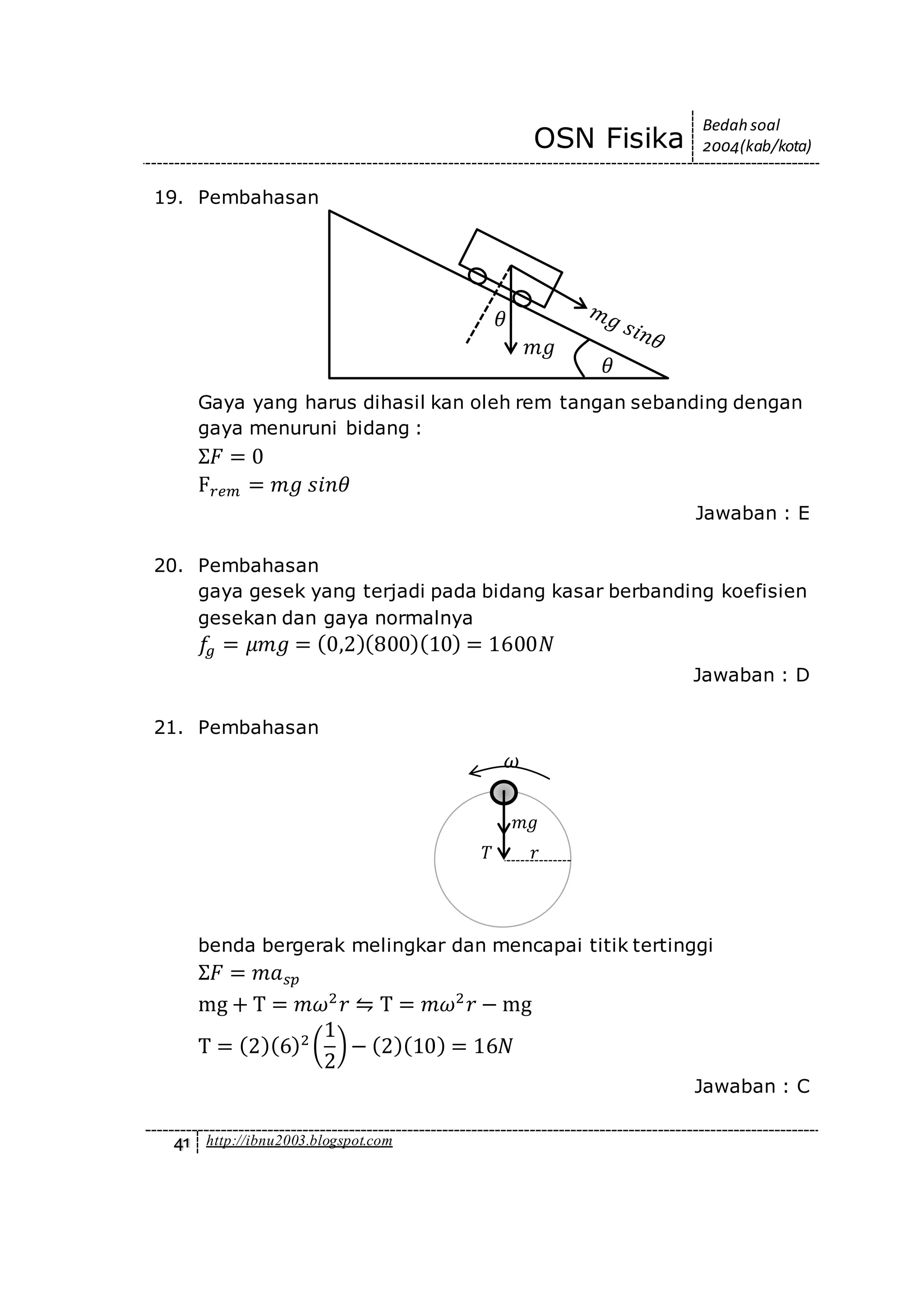 OSN Fisika
Bedah soal
2004(kab/kota)
41 http://ibnu2003.blogspot.com
19. Pembahasan
Gaya yang harus dihasil kan oleh rem tangan sebanding dengan
gaya menuruni bidang :
Σ𝐹 = 0
F 𝑟𝑒𝑚 = 𝑚𝑔 𝑠𝑖𝑛𝜃
Jawaban : E
20. Pembahasan
gaya gesek yang terjadi pada bidang kasar berbanding koefisien
gesekan dan gaya normalnya
𝑓𝑔 = 𝜇𝑚𝑔 = (0,2)(800)(10) = 1600𝑁
Jawaban : D
21. Pembahasan
benda bergerak melingkar dan mencapai titik tertinggi
Σ𝐹 = 𝑚𝑎 𝑠𝑝
mg + T = 𝑚𝜔2
𝑟 ⇋ T = 𝑚𝜔2
𝑟 − mg
T = (2)(6)2
(
1
2
)− (2)(10) = 16𝑁
Jawaban : C
𝑚𝑔
𝜃
𝜃
𝑇
𝑚𝑔
𝑟
𝜔
 