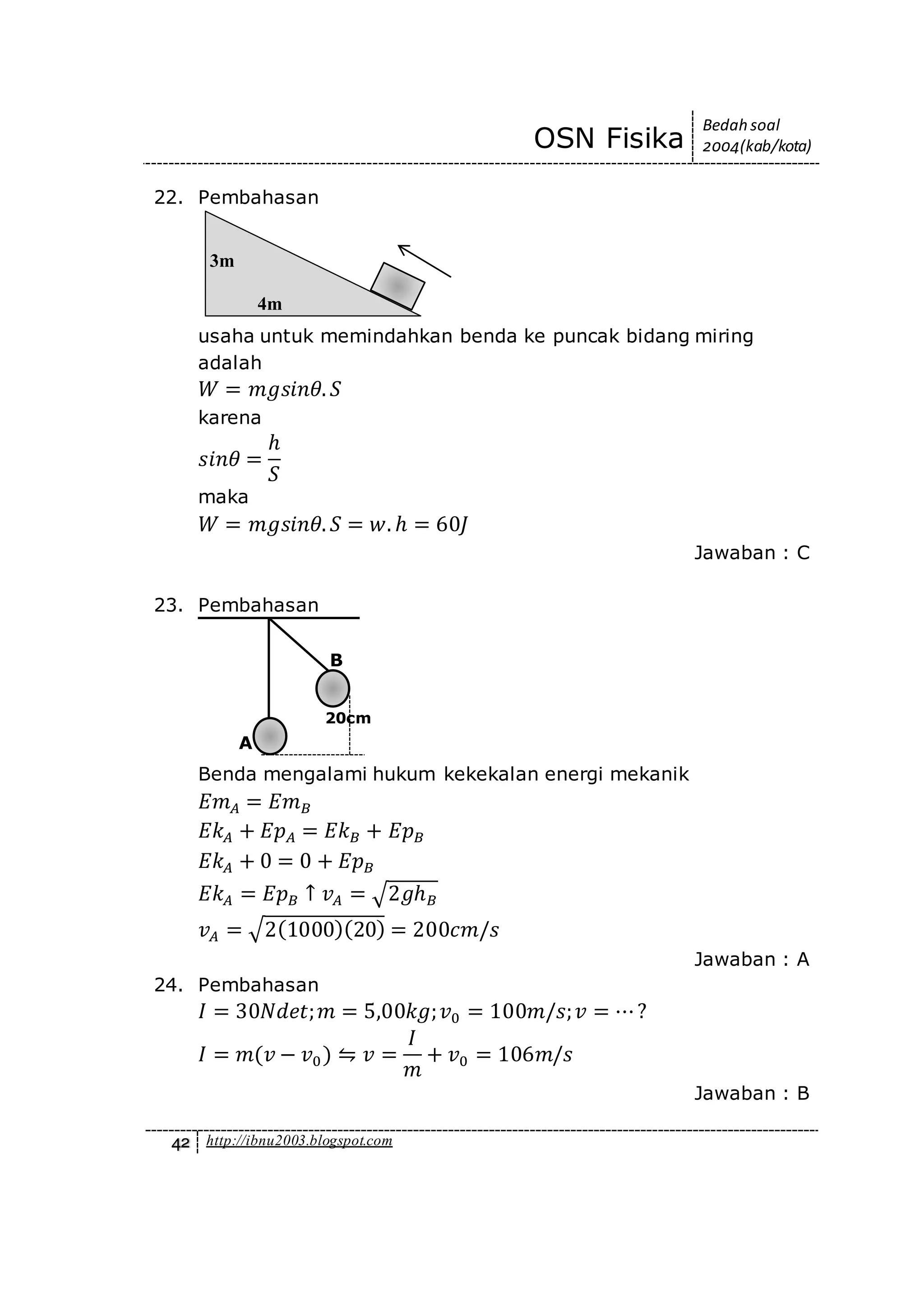 OSN Fisika
Bedah soal
2004(kab/kota)
42 http://ibnu2003.blogspot.com
22. Pembahasan
usaha untuk memindahkan benda ke puncak bidang miring
adalah
𝑊 = 𝑚𝑔𝑠𝑖𝑛𝜃. 𝑆
karena
𝑠𝑖𝑛𝜃 =
ℎ
𝑆
maka
𝑊 = 𝑚𝑔𝑠𝑖𝑛𝜃. 𝑆 = 𝑤. ℎ = 60𝐽
Jawaban : C
23. Pembahasan
Benda mengalami hukum kekekalan energi mekanik
𝐸𝑚 𝐴 = 𝐸𝑚 𝐵
𝐸𝑘 𝐴 + 𝐸𝑝 𝐴 = 𝐸𝑘 𝐵 + 𝐸𝑝 𝐵
𝐸𝑘 𝐴 + 0 = 0 + 𝐸𝑝 𝐵
𝐸𝑘 𝐴 = 𝐸𝑝 𝐵 ↑ 𝑣 𝐴 = √2𝑔ℎ 𝐵
𝑣 𝐴 = √2(1000)(20) = 200𝑐𝑚/𝑠
Jawaban : A
24. Pembahasan
𝐼 = 30𝑁𝑑𝑒𝑡; 𝑚 = 5,00𝑘𝑔; 𝑣0 = 100𝑚/𝑠; 𝑣 = ⋯?
𝐼 = 𝑚(𝑣 − 𝑣0) ⇋ 𝑣 =
𝐼
𝑚
+ 𝑣0 = 106𝑚/𝑠
Jawaban : B
3m
4m
A
B
20cm
 