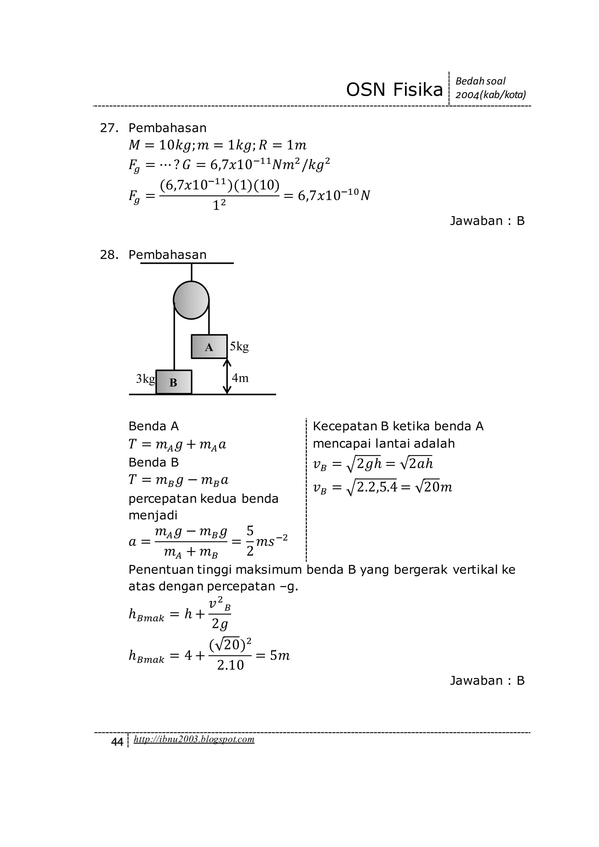 OSN Fisika
Bedah soal
2004(kab/kota)
44 http://ibnu2003.blogspot.com
27. Pembahasan
𝑀 = 10𝑘𝑔; 𝑚 = 1𝑘𝑔; 𝑅 = 1𝑚
𝐹𝑔 = ⋯? 𝐺 = 6,7𝑥10−11
𝑁𝑚2
/𝑘𝑔2
𝐹𝑔 =
(6,7𝑥10−11
)(1)(10)
12
= 6,7𝑥10−10
𝑁
Jawaban : B
28. Pembahasan
Benda A
𝑇 = 𝑚 𝐴 𝑔 + 𝑚 𝐴 𝑎
Benda B
𝑇 = 𝑚 𝐵 𝑔 − 𝑚 𝐵 𝑎
percepatan kedua benda
menjadi
𝑎 =
𝑚 𝐴 𝑔 − 𝑚 𝐵 𝑔
𝑚 𝐴 + 𝑚 𝐵
=
5
2
𝑚𝑠−2
Kecepatan B ketika benda A
mencapai lantai adalah
𝑣 𝐵 = √2𝑔ℎ = √2𝑎ℎ
𝑣 𝐵 = √2.2,5.4 = √20𝑚
Penentuan tinggi maksimum benda B yang bergerak vertikal ke
atas dengan percepatan –g.
ℎ 𝐵𝑚𝑎𝑘 = ℎ +
𝑣2
𝐵
2𝑔
ℎ 𝐵𝑚𝑎𝑘 = 4 +
(√20)2
2.10
= 5𝑚
Jawaban : B
A
B3kg 4m
5kg
 