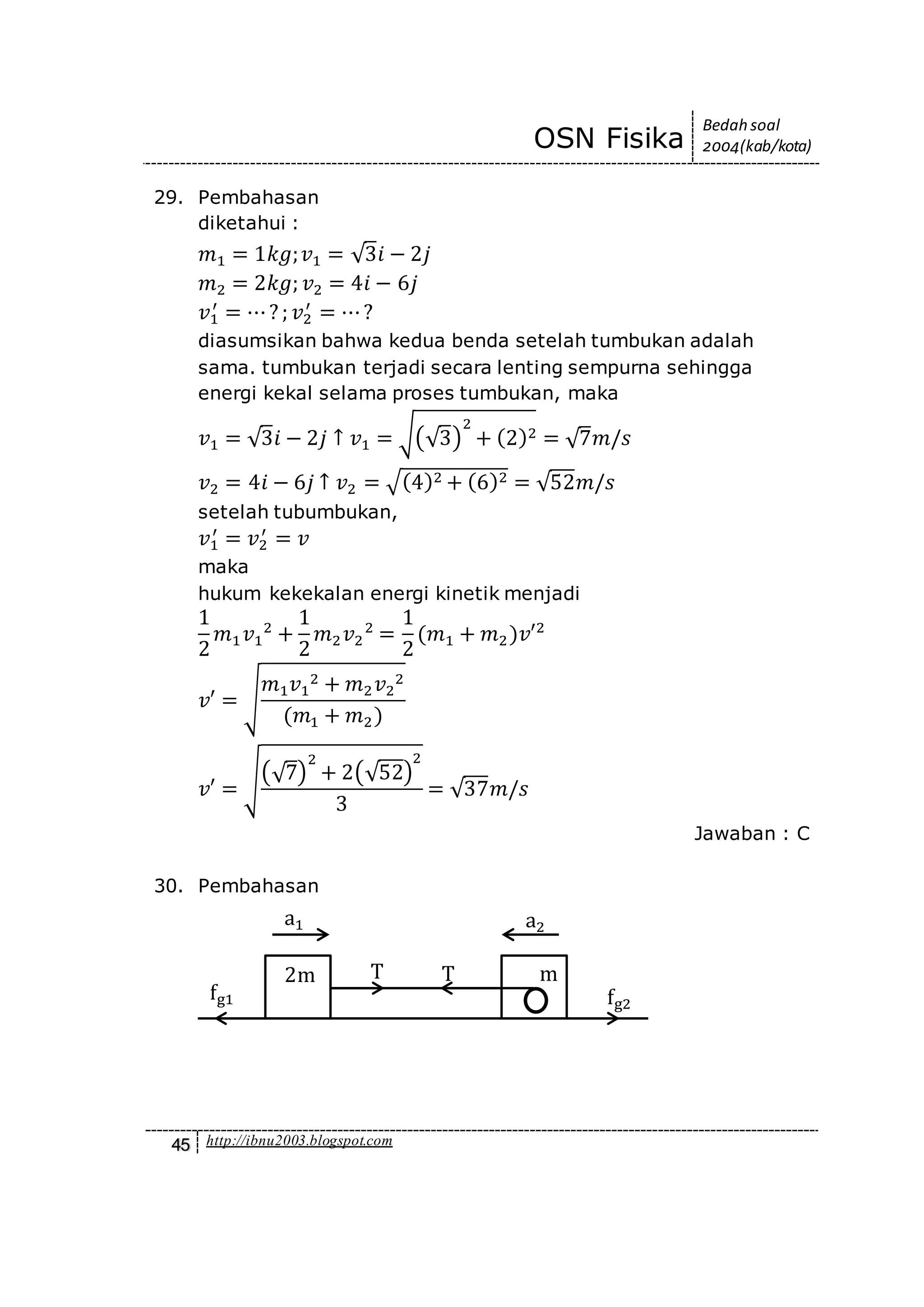OSN Fisika
Bedah soal
2004(kab/kota)
45 http://ibnu2003.blogspot.com
29. Pembahasan
diketahui :
𝑚1 = 1𝑘𝑔; 𝑣1 = √3𝑖 − 2𝑗
𝑚2 = 2𝑘𝑔; 𝑣2 = 4𝑖 − 6𝑗
𝑣1
′
= ⋯? ; 𝑣2
′
= ⋯?
diasumsikan bahwa kedua benda setelah tumbukan adalah
sama. tumbukan terjadi secara lenting sempurna sehingga
energi kekal selama proses tumbukan, maka
𝑣1 = √3𝑖 − 2𝑗 ↑ 𝑣1 = √(√3)
2
+ (2)2 = √7𝑚/𝑠
𝑣2 = 4𝑖 − 6𝑗 ↑ 𝑣2 = √(4)2 + (6)2 = √52𝑚/𝑠
setelah tubumbukan,
𝑣1
′
= 𝑣2
′
= 𝑣
maka
hukum kekekalan energi kinetik menjadi
1
2
𝑚1 𝑣1
2
+
1
2
𝑚2 𝑣2
2
=
1
2
(𝑚1 + 𝑚2)𝑣′2
𝑣′ = √
𝑚1 𝑣1
2 + 𝑚2 𝑣2
2
(𝑚1 + 𝑚2)
𝑣′ = √(√7)
2
+ 2(√52)
2
3
= √37𝑚/𝑠
Jawaban : C
30. Pembahasan
fg2
fg1
a2a1
2m mTT
 