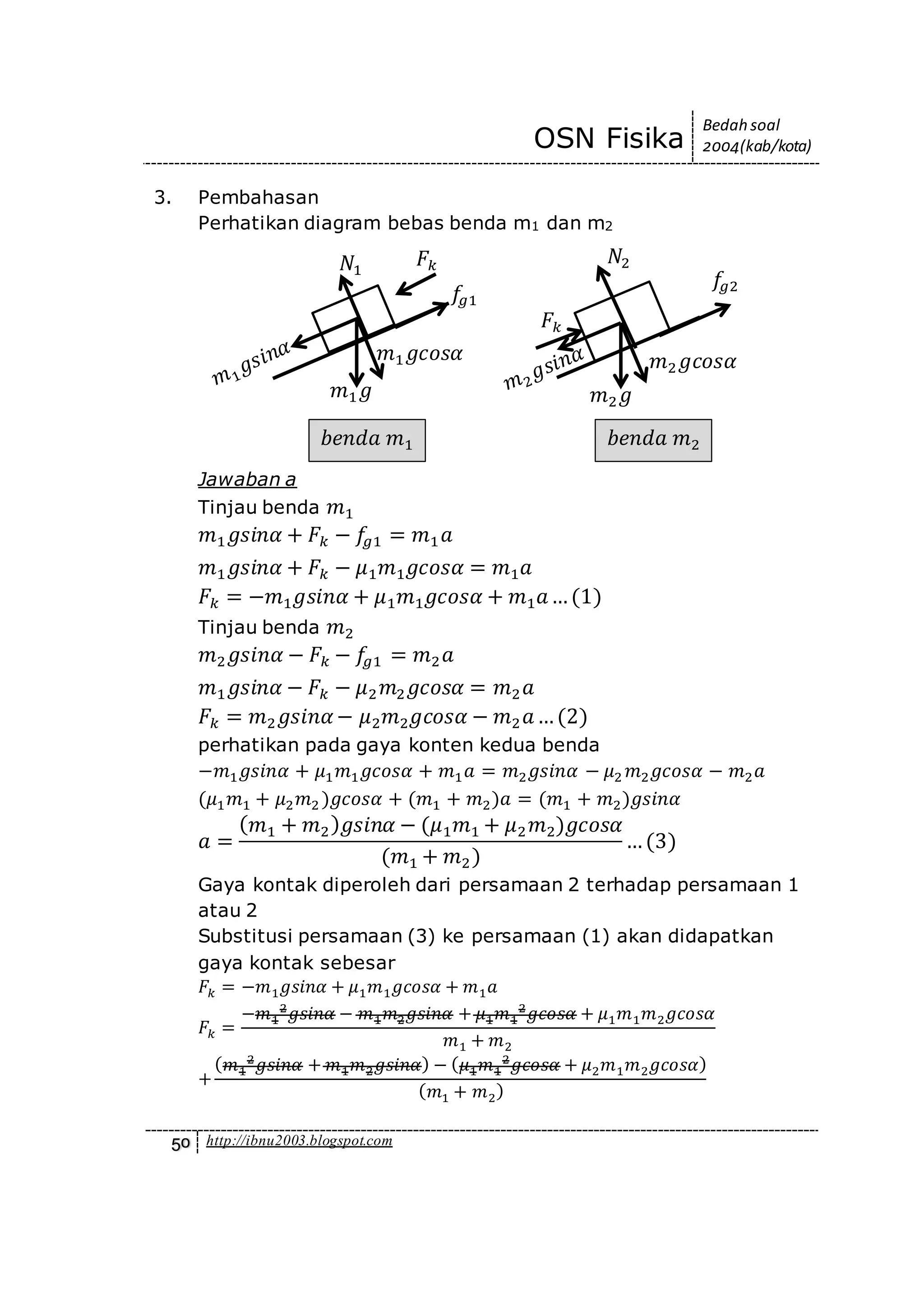 OSN Fisika
Bedah soal
2004(kab/kota)
50 http://ibnu2003.blogspot.com
3. Pembahasan
Perhatikan diagram bebas benda m1 dan m2
Jawaban a
Tinjau benda 𝑚1
𝑚1 𝑔𝑠𝑖𝑛𝛼 + 𝐹𝑘 − 𝑓𝑔1 = 𝑚1 𝑎
𝑚1 𝑔𝑠𝑖𝑛𝛼 + 𝐹𝑘 − 𝜇1 𝑚1 𝑔𝑐𝑜𝑠𝛼 = 𝑚1 𝑎
𝐹𝑘 = −𝑚1 𝑔𝑠𝑖𝑛𝛼 + 𝜇1 𝑚1 𝑔𝑐𝑜𝑠𝛼 + 𝑚1 𝑎…(1)
Tinjau benda 𝑚2
𝑚2 𝑔𝑠𝑖𝑛𝛼 − 𝐹𝑘 − 𝑓𝑔1 = 𝑚2 𝑎
𝑚1 𝑔𝑠𝑖𝑛𝛼 − 𝐹𝑘 − 𝜇2 𝑚2 𝑔𝑐𝑜𝑠𝛼 = 𝑚2 𝑎
𝐹𝑘 = 𝑚2 𝑔𝑠𝑖𝑛𝛼− 𝜇2 𝑚2 𝑔𝑐𝑜𝑠𝛼 − 𝑚2 𝑎…(2)
perhatikan pada gaya konten kedua benda
−𝑚1 𝑔𝑠𝑖𝑛𝛼 + 𝜇1 𝑚1 𝑔𝑐𝑜𝑠𝛼 + 𝑚1 𝑎 = 𝑚2 𝑔𝑠𝑖𝑛𝛼 − 𝜇2 𝑚2 𝑔𝑐𝑜𝑠𝛼 − 𝑚2 𝑎
(𝜇1 𝑚1 + 𝜇2 𝑚2 )𝑔𝑐𝑜𝑠𝛼 + (𝑚1 + 𝑚2)𝑎 = (𝑚1 + 𝑚2)𝑔𝑠𝑖𝑛𝛼
𝑎 =
( 𝑚1 + 𝑚2) 𝑔𝑠𝑖𝑛𝛼 − (𝜇1 𝑚1 + 𝜇2 𝑚2)𝑔𝑐𝑜𝑠𝛼
(𝑚1 + 𝑚2)
…(3)
Gaya kontak diperoleh dari persamaan 2 terhadap persamaan 1
atau 2
Substitusi persamaan (3) ke persamaan (1) akan didapatkan
gaya kontak sebesar
𝐹𝑘 = −𝑚1 𝑔𝑠𝑖𝑛𝛼 + 𝜇1 𝑚1 𝑔𝑐𝑜𝑠𝛼 + 𝑚1 𝑎
𝐹𝑘 =
−𝑚1
2
𝑔𝑠𝑖𝑛𝛼 − 𝑚1 𝑚2 𝑔𝑠𝑖𝑛𝛼 + 𝜇1 𝑚1
2
𝑔𝑐𝑜𝑠𝛼 + 𝜇1 𝑚1 𝑚2 𝑔𝑐𝑜𝑠𝛼
𝑚1 + 𝑚2
+
( 𝑚1
2
𝑔𝑠𝑖𝑛𝛼 + 𝑚1 𝑚2 𝑔𝑠𝑖𝑛𝛼) − ( 𝜇1 𝑚1
2
𝑔𝑐𝑜𝑠𝛼 + 𝜇2 𝑚1 𝑚2 𝑔𝑐𝑜𝑠𝛼)
( 𝑚1 + 𝑚2)
𝑚1 𝑔
𝑚1 𝑔𝑐𝑜𝑠𝛼
𝑁1
𝑓𝑔1
𝐹𝑘
𝑏𝑒𝑛𝑑𝑎 𝑚1
𝑚2 𝑔
𝑚2 𝑔𝑐𝑜𝑠𝛼
𝑁2
𝑓𝑔2
𝐹𝑘
𝑏𝑒𝑛𝑑𝑎 𝑚2
 