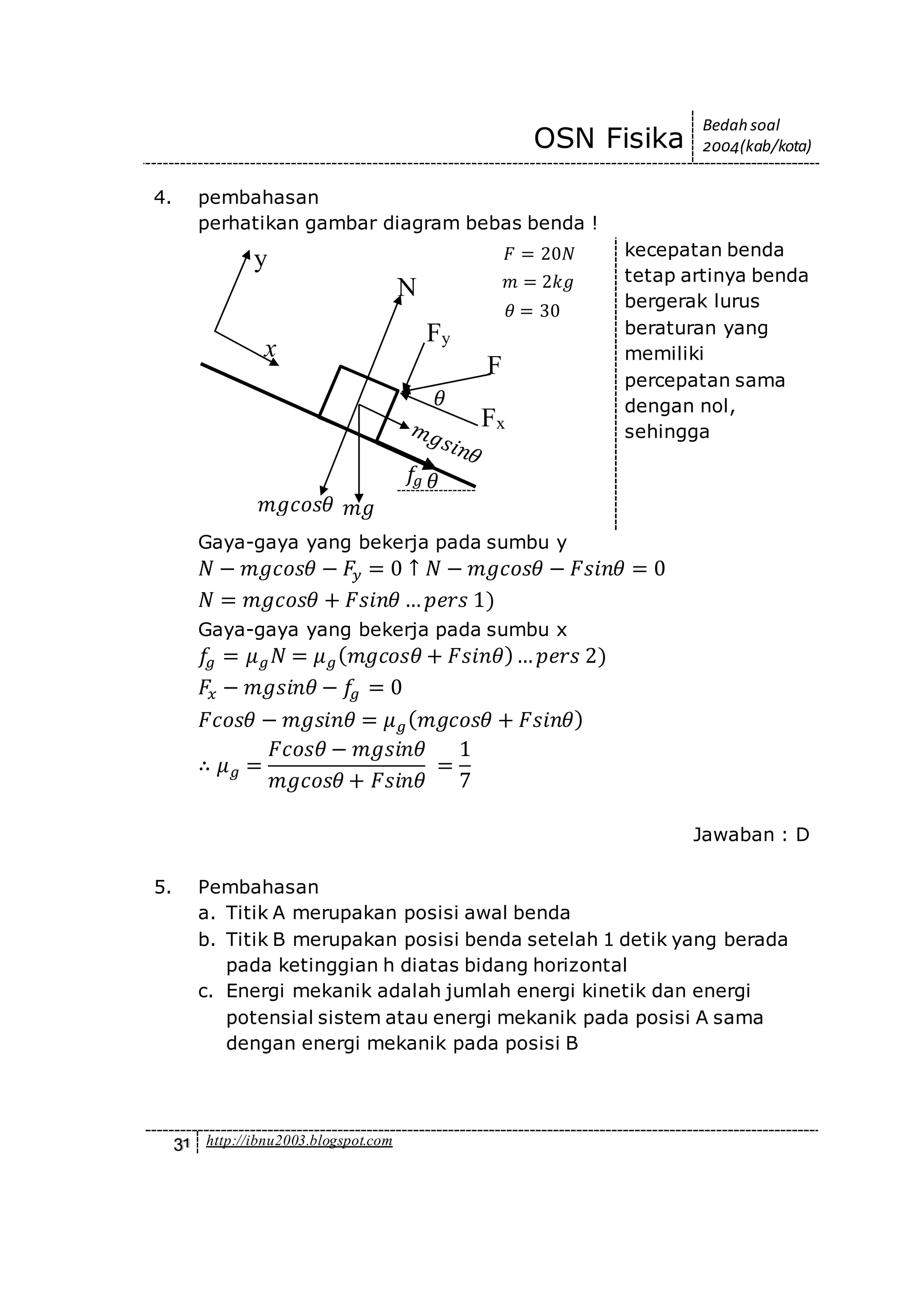 OSN Fisika
Bedah soal
2004(kab/kota)
31 http://ibnu2003.blogspot.com
4. pembahasan
perhatikan gambar diagram bebas benda !
kecepatan benda
tetap artinya benda
bergerak lurus
beraturan yang
memiliki
percepatan sama
dengan nol,
sehingga
Gaya-gaya yang bekerja pada sumbu y
𝑁 − 𝑚𝑔𝑐𝑜𝑠𝜃 − 𝐹𝑦 = 0 ↑ 𝑁 − 𝑚𝑔𝑐𝑜𝑠𝜃 − 𝐹𝑠𝑖𝑛𝜃 = 0
𝑁 = 𝑚𝑔𝑐𝑜𝑠𝜃 + 𝐹𝑠𝑖𝑛𝜃 … 𝑝𝑒𝑟𝑠 1)
Gaya-gaya yang bekerja pada sumbu x
𝑓𝑔 = 𝜇 𝑔 𝑁 = 𝜇 𝑔( 𝑚𝑔𝑐𝑜𝑠𝜃 + 𝐹𝑠𝑖𝑛𝜃)… 𝑝𝑒𝑟𝑠 2)
𝐹𝑥 − 𝑚𝑔𝑠𝑖𝑛𝜃 − 𝑓𝑔 = 0
𝐹𝑐𝑜𝑠𝜃 − 𝑚𝑔𝑠𝑖𝑛𝜃 = 𝜇 𝑔( 𝑚𝑔𝑐𝑜𝑠𝜃 + 𝐹𝑠𝑖𝑛𝜃)
∴ 𝜇 𝑔 =
𝐹𝑐𝑜𝑠𝜃 − 𝑚𝑔𝑠𝑖𝑛𝜃
𝑚𝑔𝑐𝑜𝑠𝜃 + 𝐹𝑠𝑖𝑛𝜃
=
1
7
Jawaban : D
5. Pembahasan
a. Titik A merupakan posisi awal benda
b. Titik B merupakan posisi benda setelah 1 detik yang berada
pada ketinggian h diatas bidang horizontal
c. Energi mekanik adalah jumlah energi kinetik dan energi
potensial sistem atau energi mekanik pada posisi A sama
dengan energi mekanik pada posisi B
𝜃
x
y
N
Fy
Fx
F
𝑚𝑔𝑐𝑜𝑠𝜃
𝜃
𝑚𝑔
𝑓𝑔
𝜃 = 30
𝐹 = 20𝑁
𝑚 = 2𝑘𝑔
 