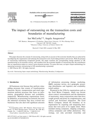 ARTICLE IN PRESS




                                       Int. J. Production Economics 88 (2004) 61–71




      The impact of outsourcing on the transaction costs and
                  boundaries of manufacturing
                                   Ian McCarthya,*, Angela Anagnostoub
                 a
                     SFU Business, Management of Technology, Simon Fraser University, 515 West Hastings Street,
                                                Vancouver, BC V6B 5K3, Canada
                                      b
                                        Brasenose College, University of Oxford, Oxford, UK

                                           Received 15 April 2003; accepted 16 May 2003


Abstract

  This paper discusses the concept of outsourcing, along with an account of the economic beneﬁts that are achieved by
reconﬁguring the organization and reducing the transaction costs of providing products and services. With the practice
of outsourcing experiencing exceptional growth, this paper examines the corresponding change (decline) in UK
manufacturing as an economic activity, and considers how the economic beneﬁts of outsourcing alter the contribution
that an organization makes to a sector’s gross domestic product. To assess this issue, an input–output methodology for
measuring economic restructuring in UK manufacturing is presented.
r 2003 Elsevier B.V. All rights reserved.

Keywords: Outsourcing; Input–output methodology; Manufacturing; Boundary; Conﬁguration




1. Introduction                                                       of information processing (design, marketing,
                                                                      R&D, customer service, etc.) geography proces-
  All businesses exist because they perform value-                    sing (distribution and logistics) and availability
adding processes that consist of transformation                       (retail outlets).
functions. Service, transportation and retail orga-                      Pioneered in the 1930s by organizations such as
nizations perform processes that focus on infor-                      the Ford Motor Company, which was fervent
mation, geographical distance and availability,                       about control, rationalization and the elimination
respectively. Manufacturing organizations focus,                      of uncertainty, many corporations since then have
by deﬁnition, on processing raw material, but since                   sought growth and power by conglomeration, and
the industrial revolution they have evolved into                      vertical and horizontal integration. The Ford
businesses that also deal with signiﬁcant amounts                     Motor Company altered the boundary of its
                                                                      organization by acquiring and integrating busi-
                                                                      nesses that were parts of its supply chain. These
  *Corresponding author. SFU Business, Simon Fraser Uni-
versity, 515 West Hastings Street, Vancouver, BC V6B 5K3,
                                                                      included mining companies, shipping companies,
Canada. Tel.: +1-604-291-5298; fax: +1-604-291-5153.                  railway companies and rubber plantations. This
   E-mail address: imccarth@sfu.ca (I. McCarthy).                     strategy, not only provided ownership and
0925-5273/03/$ - see front matter r 2003 Elsevier B.V. All rights reserved.
doi:10.1016/S0925-5273(03)00183-X
 