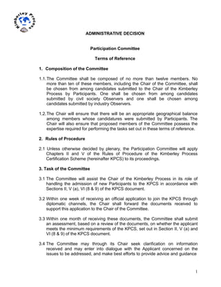 1
	
  
	
  
ADMINISTRATIVE DECISION
Participation Committee
Terms of Reference
1. Composition of the Committee
1.1.The Committee shall be composed of no more than twelve members. No
more than ten of these members, including the Chair of the Committee, shall
be chosen from among candidates submitted to the Chair of the Kimberley
Process by Participants. One shall be chosen from among candidates
submitted by civil society Observers and one shall be chosen among
candidates submitted by industry Observers.
1.2.The Chair will ensure that there will be an appropriate geographical balance
among members whose candidatures were submitted by Participants. The
Chair will also ensure that proposed members of the Committee possess the
expertise required for performing the tasks set out in these terms of reference.
2. Rules of Procedure
2.1 Unless otherwise decided by plenary, the Participation Committee will apply
Chapters II and V of the Rules of Procedure of the Kimberley Process
Certification Scheme (hereinafter KPCS) to its proceedings.
3. Task of the Committee
3.1 The Committee will assist the Chair of the Kimberley Process in its role of
handling the admission of new Participants to the KPCS in accordance with
Sections II, V (a), VI (8 & 9) of the KPCS document.
3.2 Within one week of receiving an official application to join the KPCS through
diplomatic channels, the Chair shall forward the documents received to
support this application to the Chair of the Committee.
3.3 Within one month of receiving these documents, the Committee shall submit
an assessment, based on a review of the documents, on whether the applicant
meets the minimum requirements of the KPCS, set out in Section II, V (a) and
VI (8 & 9) of the KPCS document.
3.4 The Committee may through its Chair seek clarification on information
received and may enter into dialogue with the Applicant concerned on the
issues to be addressed, and make best efforts to provide advice and guidance
 