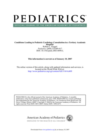 DOI: 10.1542/peds.2003-0898-L
2004;114;409-417Pediatrics
Robert L. Geggel
Hospital
Conditions Leading to Pediatric Cardiology Consultation in a Tertiary Academic
This information is current as of January 10, 2007
http://www.pediatrics.org/cgi/content/full/114/4/e409
located on the World Wide Web at:
The online version of this article, along with updated information and services, is
rights reserved. Print ISSN: 0031-4005. Online ISSN: 1098-4275.
Grove Village, Illinois, 60007. Copyright © 2004 by the American Academy of Pediatrics. All
and trademarked by the American Academy of Pediatrics, 141 Northwest Point Boulevard, Elk
publication, it has been published continuously since 1948. PEDIATRICS is owned, published,
PEDIATRICS is the official journal of the American Academy of Pediatrics. A monthly
by on January 10, 2007www.pediatrics.orgDownloaded from
 