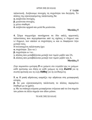 ΑΡΧΗ 2ΗΣ ΣΕΛΙΔΑΣ
                                                      Γ΄ ΤΑΞΗ
ταλαντωτή. Αυξάνουµε συνεχώς τη συχνότητα του διεγέρτη. Το
πλάτος της εξαναγκασµένης ταλάντωσης θα:
α. αυξάνεται συνεχώς.
β. µειώνεται συνεχώς.
γ. µένει σταθερό.
δ. αυξάνεται αρχικά και µετά θα µειώνεται.
                                                Μονάδες 5

4. Σώµα συµµετέχει ταυτόχρονα σε δύο απλές αρµονικές
ταλαντώσεις που περιγράφονται από τις σχέσεις x =Αηµω1t και
                                                  1

x =Aηµω2t, των οποίων οι συχνότητες ω και ω διαφέρουν λίγο
 2                                     1      2

µεταξύ τους.
Η συνισταµένη ταλάντωση έχει:
α. συχνότητα 2(ω1-ω2 )
β. συχνότητα ω1+ω2 .
γ. πλάτος που µεταβάλλεται µεταξύ των τιµών µηδέν και 2Α.
δ. πλάτος που µεταβάλλεται µεταξύ των τιµών µηδέν και Α.
                                                   Μονάδες 5

Στην παρακάτω ερώτηση 5 να γράψετε στο τετράδιό σας το γράµµα
κάθε πρότασης και δίπλα σε κάθε γράµµα τη λέξη Σωστό για τη
σωστή πρόταση και τη λέξη Λάθος για τη λανθασµένη.

5. α. Η ροπή αδράνειας εκφράζει την αδράνεια στη µεταφορική
κίνηση.
β. Σε µια εξαναγκασµένη ταλάντωση το πλάτος παραµένει
σταθερό µε το χρόνο.
γ. Με τα στάσιµα κύµατα µεταφέρεται ενέργεια από το ένα σηµείο
του µέσου σε άλλο σηµείο του ιδίου µέσου.

                     ΤΕΛΟΣ 2ΗΣ ΣΕΛΙΔΑΣ
 