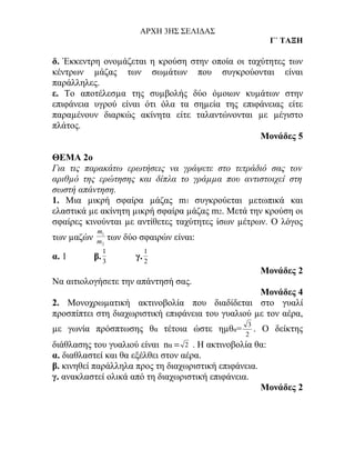 ΑΡΧΗ 3ΗΣ ΣΕΛΙΔΑΣ
                                                       Γ΄ ΤΑΞΗ

δ. Έκκεντρη ονοµάζεται η κρούση στην οποία οι ταχύτητες των
κέντρων µάζας των σωµάτων που συγκρούονται είναι
παράλληλες.
ε. Το αποτέλεσµα της συµβολής δύο όµοιων κυµάτων στην
επιφάνεια υγρού είναι ότι όλα τα σηµεία της επιφάνειας είτε
παραµένουν διαρκώς ακίνητα είτε ταλαντώνονται µε µέγιστο
πλάτος.
                                                 Μονάδες 5

ΘΕΜΑ 2ο
Για τις παρακάτω ερωτήσεις να γράψετε στο τετράδιό σας τον
αριθµό της ερώτησης και δίπλα το γράµµα που αντιστοιχεί στη
σωστή απάντηση.
1. Μια µικρή σφαίρα µάζας m1 συγκρούεται µετωπικά και
ελαστικά µε ακίνητη µικρή σφαίρα µάζας m2. Μετά την κρούση οι
σφαίρες κινούνται µε αντίθετες ταχύτητες ίσων µέτρων. Ο λόγος
             m1
των µαζών    m2
                 των   δύο σφαιρών είναι:
               1            1
α. 1        β. 3          γ. 2
                                                      Μονάδες 2
Να αιτιολογήσετε την απάντησή σας.
                                                   Μονάδες 4
2. Μονοχρωµατική ακτινοβολία που διαδίδεται στο γυαλί
προσπίπτει στη διαχωριστική επιφάνεια του γυαλιού µε τον αέρα,
                                                3
µε γωνία πρόσπτωσης θα τέτοια ώστε ηµθα=          .   Ο δείκτης
                                               2
διάθλασης του γυαλιού είναι nα = 2 . Η ακτινοβολία θα:
α. διαθλαστεί και θα εξέλθει στον αέρα.
β. κινηθεί παράλληλα προς τη διαχωριστική επιφάνεια.
γ. ανακλαστεί ολικά από τη διαχωριστική επιφάνεια.
                                                     Μονάδες 2
 
