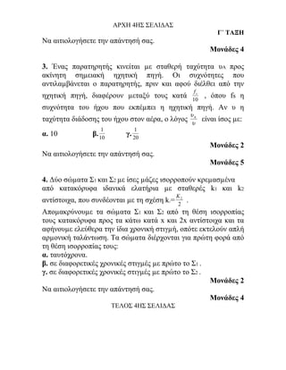 ΑΡΧΗ 4ΗΣ ΣΕΛΙΔΑΣ
                                                                 Γ΄ ΤΑΞΗ
Να αιτιολογήσετε την απάντησή σας.
                                                              Μονάδες 4

3. Ένας παρατηρητής κινείται µε σταθερή ταχύτητα υΑ προς
ακίνητη σηµειακή ηχητική πηγή. Οι συχνότητες που
αντιλαµβάνεται ο παρατηρητής, πριν και αφού διέλθει από την
                                                       fs
ηχητική πηγή, διαφέρουν µεταξύ τους κατά              10
                                                            , όπου fs η
συχνότητα του ήχου που εκπέµπει η ηχητική πηγή. Αν υ η
                                                      υΑ
ταχύτητα διάδοσης του ήχου στον αέρα, ο λόγος         υ
                                                            είναι ίσος µε:
                  1           1
α. 10          β. 10       γ. 20
                                                              Μονάδες 2
Να αιτιολογήσετε την απάντησή σας.
                                                              Μονάδες 5

4. Δύο σώµατα Σ1 και Σ2 µε ίσες µάζες ισορροπούν κρεµασµένα
από κατακόρυφα ιδανικά ελατήρια µε σταθερές k1 και k2
                                             K2
αντίστοιχα, που συνδέονται µε τη σχέση k =
                                        1
                                             2
                                                  .
Αποµακρύνουµε τα σώµατα Σ1 και Σ2 από τη θέση ισορροπίας
τους κατακόρυφα προς τα κάτω κατά x και 2x αντίστοιχα και τα
αφήνουµε ελεύθερα την ίδια χρονική στιγµή, οπότε εκτελούν απλή
αρµονική ταλάντωση. Τα σώµατα διέρχονται για πρώτη φορά από
τη θέση ισορροπίας τους:
α. ταυτόχρονα.
β. σε διαφορετικές χρονικές στιγµές µε πρώτο το Σ1 .
γ. σε διαφορετικές χρονικές στιγµές µε πρώτο το Σ2 .
                                                     Μονάδες 2
Να αιτιολογήσετε την απάντησή σας.
                                                     Μονάδες 4
                       ΤΕΛΟΣ 4ΗΣ ΣΕΛΙΔΑΣ
 