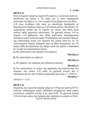 ΑΡΧΗ 5ΗΣ ΣΕΛΙΔΑΣ
                                                      Γ΄ ΤΑΞΗ
ΘΕΜΑ 3ο
Ένα τεντωµένο οριζόντιο σχοινί ΟΑ µήκους L εκτείνεται κατά τη
διεύθυνση του άξονα x. Το άκρο του Α είναι στερεωµένο
ακλόνητα στη θέση x=L, ενώ το άκρο Ο που βρίσκεται στη θέση
x=0 είναι ελεύθερο, έτσι ώστε µε κατάλληλη διαδικασία να
δηµιουργείται στάσιµο κύµα µε 5 συνολικά κοιλίες. Στη θέση x=0
εµφανίζεται κοιλία και το σηµείο του µέσου στη θέση αυτή
εκτελεί απλή αρµονική ταλάντωση. Τη χρονική στιγµή t=0 το
σηµείο x=0 βρίσκεται στη θέση µηδενικής αποµάκρυνσης
κινούµενο κατά τη θετική φορά. Η απόσταση των ακραίων θέσεων
της ταλάντωσης αυτού του σηµείου του µέσου είναι 0,1 m. Το
συγκεκριµένο σηµείο διέρχεται από τη θέση ισορροπίας του 10
φορές κάθε δευτερόλεπτο και απέχει κατά τον άξονα x απόσταση
0,1 m από τον πλησιέστερο δεσµό.
α. Να υπολογίσετε την περίοδο του κύµατος.
                                                    Μονάδες 6
β. Να υπολογίσετε το µήκος L.
                                                    Μονάδες 6
γ. Να γράψετε την εξίσωση του στάσιµου κύµατος.
                                                    Μονάδες 6
δ. Να υπολογίσετε το µέτρο της ταχύτητας της ταλάντωσης του
σηµείου του µέσου x=0 κατά τη χρονική στιγµή που η
αποµάκρυνσή του από τη θέση ισορροπίας έχει τιµή y = +0,03 m.
                                                    Μονάδες 7
Δίνεται π = 3,14 .

ΘΕΜΑ 4ο
Συµπαγής και οµογενής σφαίρα µάζας m=10 kg και ακτίνας R=0,1
κυλίεται ευθύγραµµα χωρίς ολίσθηση ανερχόµενη κατά µήκος
κεκλιµένου επιπέδου γωνίας φ µε ηµφ=0,56. Τη χρονική στιγµή
t=0 το κέντρο µάζας της σφαίρας έχει ταχύτητα µε µέτρο υ0=8m/s.
                     ΤΕΛΟΣ 5ΗΣ ΣΕΛΙΔΑΣ
 