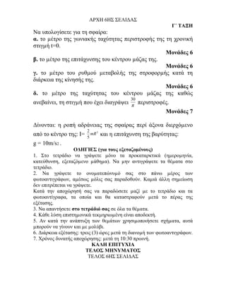 ΑΡΧΗ 6ΗΣ ΣΕΛΙΔΑΣ
                                                                 Γ΄ ΤΑΞΗ
Να υπολογίσετε για τη σφαίρα:
α. το µέτρο της γωνιακής ταχύτητας περιστροφής της τη χρονική
στιγµή t=0.
                                                   Μονάδες 6
β. το µέτρο της επιτάχυνσης του κέντρου µάζας της.
                                                   Μονάδες 6
γ. το µέτρο του ρυθµού µεταβολής της στροφορµής κατά τη
διάρκεια της κίνησής της.
                                                   Μονάδες 6
δ. το µέτρο της ταχύτητας του κέντρου µάζας της καθώς
                                             30
ανεβαίνει, τη στιγµή που έχει διαγράψει      π
                                                  περιστροφές.
                                                            Μονάδες 7

Δίνονται: η ροπή αδράνειας της σφαίρας περί άξονα διερχόµενο
                        2
από το κέντρο της: Ι=   5
                          mR 2   και η επιτάχυνση της βαρύτητας:
g = 10m/s2 .
                   ΟΔΗΓΙΕΣ (για τους εξεταζοµένους)
1. Στο τετράδιο να γράψετε µόνο τα προκαταρκτικά (ηµεροµηνία,
κατεύθυνση, εξεταζόµενο µάθηµα). Να µην αντιγράψετε τα θέµατα στο
τετράδιο.
2. Να γράψετε το ονοµατεπώνυµό σας στο πάνω µέρος των
φωτοαντιγράφων, αµέσως µόλις σας παραδοθούν. Καµιά άλλη σηµείωση
δεν επιτρέπεται να γράψετε.
Κατά την αποχώρησή σας να παραδώσετε µαζί µε το τετράδιο και τα
φωτοαντίγραφα, τα οποία και θα καταστραφούν µετά το πέρας της
εξέτασης.
3. Να απαντήσετε στο τετράδιό σας σε όλα τα θέµατα.
4. Κάθε λύση επιστηµονικά τεκµηριωµένη είναι αποδεκτή.
5. Αν κατά την ανάπτυξη των θεµάτων χρησιµοποιήσετε σχήµατα, αυτά
µπορούν να γίνουν και µε µολύβι.
6. Διάρκεια εξέτασης: τρεις (3) ώρες µετά τη διανοµή των φωτοαντιγράφων.
7. Χρόνος δυνατής αποχώρησης: µετά τη 10:30 πρωινή.
                            KΑΛΗ ΕΠΙΤΥΧΙΑ
                        ΤΕΛΟΣ ΜΗΝΥΜΑΤΟΣ
                          ΤΕΛΟΣ 6ΗΣ ΣΕΛΙΔΑΣ
 