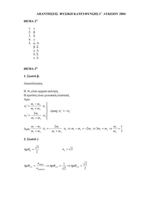 ΑΠΑΝΤΗΣΕΙΣ ΦΥΣΙΚΗ ΚΑΤΕΥΘΥΝΣΗΣ Γ΄ ΛΥΚΕΙΟΥ 2004

ΘΕΜΑ 1Ο

    1.   γ
    2.   β
    3.   δ
    4.   γ
    5.   α. Λ
         β. Σ
         γ. Λ
         δ. Σ
         ε. Λ


ΘΕΜΑ 2Ο

1. Σωστό β.

Δικαιολόγηση:

Η m2 είναι αρχικά ακίνητη.
Η κρούση είναι μετωπική ελαστική.
Αρα:
       m − m2       
υ1 ' = 1       ⋅ υ1 
       m1 + m2      
                     όµως υ1΄ = −υ 2΄
         2m1
υ2 ' =         ⋅ υ1 
       m1 + m2      
                    

       m1 − m2           2m1                                      m    1
Άρα:           ⋅ υ1 = −         ⋅ υ1 ⇒ m1 − m2 = −2m1 ⇒ 3m1 = m2 ⇒ 1 =
       m1 + m2          m1 + m2                                   m2 3

2. Σωστό γ

              3
ηµθ α =                                na = 2
             2


              nαέρα                    1                    2
ηµθ crit =              ⇒ ηµθ crit =        ⇒ ηµθ crit =
             nγυαλιού                   2                  2
 