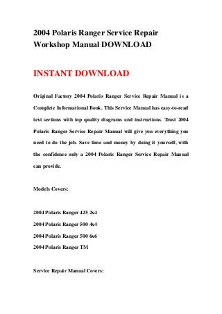 2004 Polaris Ranger Service Repair
Workshop Manual DOWNLOAD
INSTANT DOWNLOAD
Original Factory 2004 Polaris Ranger Service Repair Manual is a
Complete Informational Book. This Service Manual has easy-to-read
text sections with top quality diagrams and instructions. Trust 2004
Polaris Ranger Service Repair Manual will give you everything you
need to do the job. Save time and money by doing it yourself, with
the confidence only a 2004 Polaris Ranger Service Repair Manual
can provide.
Models Covers:
2004 Polaris Ranger 425 2x4
2004 Polaris Ranger 500 4x4
2004 Polaris Ranger 500 6x6
2004 Polaris Ranger TM
Service Repair Manual Covers:
 