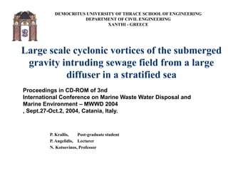 DEMOCRITUS UNIVERSITY OF THRACE SCHOOL OF ENGINEERING
DEPARTMENT OF CIVIL ENGINEERING
XANTHI - GREECE
Large scale cyclonic vortices of the submerged
gravity intruding sewage field from a large
diffuser in a stratified sea
P. Krallis, Post-graduate student
P. Angelidis, Lecturer
N. Kotsovinos, Professor
Proceedings in CD-ROM of 3nd
International Conference on Marine Waste Water Disposal and
Marine Environment – MWWD 2004
, Sept.27-Oct.2, 2004, Catania, Italy.
 