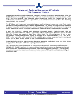 Power and Systems Management Products
                                            CPU Supervisor Products
     Alliance Semiconductor provides cost effective, low power, Supervisor products that are an essential part of the
     5V/3.3V/3V system providing active low and active high reset inputs to microprocessors, microcontrollers, ASICs,
     ASSPs, and digital systems. These Supervisor products initialize the systems into a known state and avoid
     malfunctioning of systems during power-up, power-down, power control, and brownout conditions, thus eliminating
     the possibility of code corruption.

     The CPU Supervisor Products also feature edge triggered and level triggered manual reset inputs. These enable
     the users to connect an external contact switch to generate a reset. This typically would be used as an alternative
     to operator intervention in systems that require reset. An early warning to the system controller about the impending
     system power failure, provided through the power fail input, enables the saving of essential system parameters.

     A Watch Dog Timer (WDT) is another useful feature that monitors and restarts a system processor. These are
     typically used as time out devices to force a system out of software “endless loop”. The reset outputs on the CPU
     Supervisor Products are available in Open Drain (OD) or Push Pull (PP) configurations to suit the user
     requirements. Various threshold voltage options are available on the supervisor devices, 4.63V, 4.38V, 4.00V,
     3.08V, 2.93V, and 2.63V, which support 5%, 10%, and 20% system voltage tolerances. Reset timeout period
     options such as 140ms, 300 ms, and 800 ms cater to different system requirements.

     Dual power supply monitoring is a highly useful feature that is essential in the design of one core supply and IO
     supply systems. This system architecture is gaining wide acceptance.

     The CPU and System Supervisor Products are available in industry standard, space saving packages such as
     SOT-23, SOT-143, SO-8, and Micro SO in commercial and industrial temperature range. Supervisor devices are
     found in computers, embedded systems, portable and battery operated systems, notebook PCs, cellular phones,
     safety systems, automotive systems, wireless communication systems, PDAs, printers, set top boxes, intelligent
     systems and others.




14                                          Product Guide 2004                                              www.alsc.com
                            Notice: The information in this document is subject to change without notice.
 