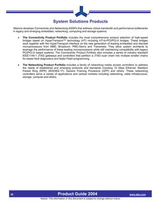 System Solutions Products
     Alliance develops Connectivity and Networking ASSPs that address critical bandwidth and performance bottlenecks
     in legacy and emerging embedded, networking, computing and storage systems.

        •   The Connectivity Product Portfolio includes the most comprehensive product selection of high-speed
            bridges based on HyperTransport™ technology (HT) including HT-to-PCI/PCI-X bridges. These bridges
            work together with the HyperTransport interface on the new generation of leading embedded and discreet
            microprocessors from AMD, Broadcom, PMC-Sierra and Transmeta. They allow system architects to
            leverage the performance of these leading microprocessors while still maintaining compatibility with legacy
            PCI/PCI-X based systems. The Connectivity Product Portfolio also includes a series of industry standard
            IEEE1149.1 JTAG gateways and controllers that partition a JTAG scan chain into multiple smaller chains
            for easier fault diagnostics and faster Flash programming.

        •   The Networking Product Portfolio includes a family of networking media access controllers to address
            the needs of established and emerging protocols and standards including 10 Gbps Ethernet, Resilient
            Packet Ring (RPR) (IEEE802.17), Generic Framing Procedure (GFP) and others. These networking
            controllers serve a variety of applications and vertical markets including networking, cable infrastructure,
            storage, compute and others.




28                                         Product Guide 2004                                              www.alsc.com
                           Notice: The information in this document is subject to change without notice.
 
