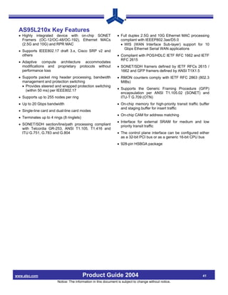 AS95L210x Key Features
 • Highly integrated device with on-chip SONET                   • Full duplex 2.5G and 10G Ethernet MAC processing
   Framers (OC-12/OC-48/OC-192), Ethernet MACs                     compliant with IEEEP802.3ae/D5.0
   (2.5G and 10G) and RPR MAC                                      • WIS (WAN Interface Sub-layer) support for 10
                                                                     Gbps Ethernet Serial WAN applications
 • Supports IEEE802.17 draft 3.x, Cisco SRP v2 and
   others                                                        • Compliant with POS/HDLC IETF RFC 1662 and IETF
                                                                   RFC 2615
 • Adaptive compute architecture accommodates
   modifications and proprietary protocols without               • SONET/SDH framers defined by IETF RFCs 2615 /
   performance loss                                                1662 and GFP framers defined by ANSI T1X1.5
 • Supports packet ring header processing, bandwidth             • RMON counters comply with IETF RFC 2863 (802.3
   management and protection switching                             MIBs)
   • Provides steered and wrapped protection switching
     (within 50 ms) per IEEE802.17                               • Supports the Generic Framing Procedure (GFP)
                                                                   encapsulation per ANSI T1.105.02 (SONET) and
 • Supports up to 255 nodes per ring                               ITU-T G.709 (OTN)
 • Up to 20 Gbps bandwidth                                       • On-chip memory for high-priority transit traffic buffer
                                                                   and staging buffer for insert traffic
 • Single-line card and dual-line card modes
                                                                 • On-chip CAM for address matching
 • Terminates up to 4 rings (8 ringlets)
                                                                 • Interface for external SRAM for medium and low
 • SONET/SDH section/line/path processing compliant                priority transit traffic
   with Telcordia GR-253, ANSI T1.105, T1.416 and
   ITU G.751, G.783 and G.804                                    • The control plane interface can be configured either
                                                                   as a 32-bit PCI bus or as a generic 16-bit CPU bus
                                                                 • 928-pin HSBGA package




www.alsc.com                               Product Guide 2004                                                        41
                         Notice: The information in this document is subject to change without notice.
 