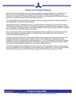 Clock and Timing Products
 Alliance Semiconductor provides in-depth coverage and support in Clock Management with cost effective, low
 power, Clock and Timing solutions that cater to the requirements for PC/Data processing applications and
 handhelds, high resolution LCD displays, DDR memory modules, consumer applications (MP3 players/recorders,
 games, etc.), networking, wireless, mobile applications and others.

 The Clock Management Solution family encompasses Clock and Frequency Generators, Frequency Multipliers,
 Zero Delay Buffers, and specific specialty solutions.

 High precision frequency multipliers provide 2x or 4x outputs of the input frequency up to 312 MHz, with higher
 frequencies to be offered in the near future. The depth of modulation, the profile (sinusoidal, triangular, non-linear),
 type of modulation and direction (center or down) are selectable from these Clock and Timing products. In addition,
 both modulated and unmodulated outputs are available.

 Many of the devices (single, dual and triple PLL based designs) feature a selection of output frequency derived
 from the input reference, along with the depth of modulation, type of modulation profile, and frequency of
 modulation through programming via I2C.

 A broad family of Zero Delay Buffers (ZDB) provide multiple low skew outputs of an input clock suitable for clock
 distribution applications, such as clocks to multiple PCI slots in a PC motherboard or SDRAM bank clocks.
 Available in 1:5 and 1:9 configurations with internal feedback or 1:4 and 1:8 configurations with external feedback,
 these Zero Delay Buffers provide relative skew among various outputs under controlled load conditions. Various
 drive options are also available to support one or two 50-ohm transmission lines.

 Clock and Timing products are designed to work with 2.5V, 3.3V, and 5V applications. Clock and Timing devices
 are found in applications such as workstations, servers, RAID arrays, notebook PCs, LCD high-resolution displays,
 PDA and hand held devices, automotive electronics, battery-driven entertainment systems, and others.




www.alsc.com                              Product Guide 2004                                                         5
                         Notice: The information in this document is subject to change without notice.
 