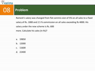 08   Problem

     Ramesh's salary was changed from flat commis-sion of 5% on all sales to a fixed
     salary of Rs. 1000 and 2.5 % commission on all sales exceeding Rs 4000. His
     salary under the new scheme is Rs. 600
     more. Calculate his sales (in Rs)?


     a. 19850
     b. 12000
     c. 11600
     d. 22400
 