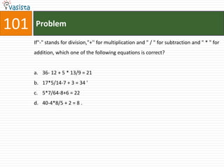 101   Problem

      If"-" stands for division,"+'' for multiplication and " / " for subtraction and " * " for
      addition, which one of the following equations is correct?


      a. 36- 12 + 5 * 13/9 = 21
      b. 17*5/14-7 + 3 = 34 '
      c. 5*7/64-8+6 = 22
      d. 40-4*8/5 + 2 = 8 .
 
