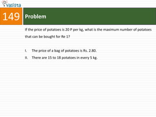 149   Problem

      If the price of potatoes is 20 P per kg, what is the maximum number of potatoes
      that can be bought for Re 1?


      I.    The price of a bag of potatoes is Rs. 2.80.
      II.   There are 15 to 18 potatoes in every 5 kg.
 