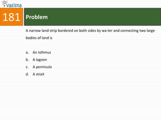 181   Problem

      A narrow land strip bordered on both sides by wa-ter and connecting two large
      bodies of land is


      a. An Isthmus
      b. A lagoon
      c.   A peninsula
      d. A strait
 