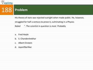 188   Problem

      His theory of stars was rejected outright when made public. He, however,
      struggled for half a century to prove it, culminating in a Physics
      Nobel     ". The scientist in question is most Probably


      a. Fred Hoyle
      b. S. Chandershekhar
      c. Albert Einstein
      d. JayantNarlikar
 