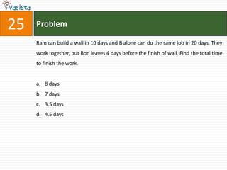 25   Problem

     Ram can build a wall in 10 days and B alone can do the same job in 20 days. They
     work together, but Bon leaves 4 days before the finish of wall. Find the total time
     to finish the work.


     a. 8 days
     b. 7 days
     c. 3.5 days
     d. 4.5 days
 