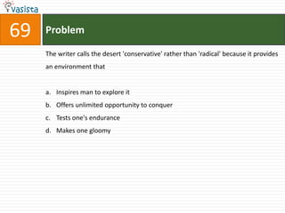 69   Problem

     The writer calls the desert 'conservative' rather than 'radical' because it provides
     an environment that


     a. Inspires man to explore it
     b. Offers unlimited opportunity to conquer
     c. Tests one's endurance
     d. Makes one gloomy
 