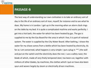 PASSAGE-B

The best way of understanding our own civilization is to take an ordinary sort of
day in the life of an ordinary sort of man, myself, for instance and to see what he
does. My home is in London. I get up in the morning when an alarm clock rings
on the table by my bed. It is quite a complicated machine and works perfectly. I
get into a hot bath, the water for which has been heated by gas. The gas is
supplied to me by the Gas Board for the area in which I live; it is part of national
system. The water is supplied by the City Water Board. After bathing, I shave-the
water for my shave comes from a kettle which has been heated by electricity. As
far as I am concerned, what happens is very simple: I put a plug in **  the wall
and put on the switch and the electricity does the rest. I use a safety razor, the
blade of which, made of very finely tempered steel, has been cut, together with
millions of other blades, by machines, the clothes which I put on have also been
spun and woven largely by steam or electrically driven machines.
 