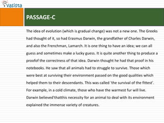 PASSAGE-C

The idea of evolution (which is gradual change) was not a new one. The Greeks
had thought of it, so had Erasmus Darwin, the grandfather of Charles Darwin,
and also the Frenchman, Lamarch. It is one thing to have an idea; we can all
guess and sometimes make a lucky guess. It is quite another thing to produce a
proofof the correctness of that idea. Darwin thought he had that proof in his
notebooks. He saw that all animals had to struggle to survive. Those which
were best at surviving their environment passed on the good qualities which
helped them to their descendants. This was called 'the survival of the fittest'.
For example, in a cold climate, those who have the warmest fur will live.
Darwin believed'thatthis necessity for an animal to deal with its environment
explained the immense variety of creatures.
 