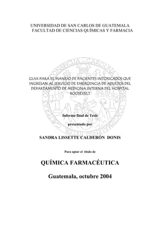 UNIVERSIDAD DE SAN CARLOS DE GUATEMALA
FACULTAD DE CIENCIAS QUÍMICAS Y FARMACIA
GUIA PARA EL MANEJO DE PACIENTES INTOXICADOS QUE
INGRESAN AL SERVICIO DE EMERGENCIA DE ADULTOS DEL
DEPARTAMENTO DE MEDICINA INTERNA DEL HOSPITAL
ROOSEVELT
Informe final de Tesis
presentado por
SANDRA LISSETTE CALDERÓN DONIS
Para optar el título de
QUÍMICA FARMACÉUTICA
Guatemala, octubre 2004
 